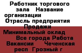Работник торгового зала › Название организации ­ Team PRO 24 › Отрасль предприятия ­ Продажи › Минимальный оклад ­ 25 000 - Все города Работа » Вакансии   . Чеченская респ.,Грозный г.